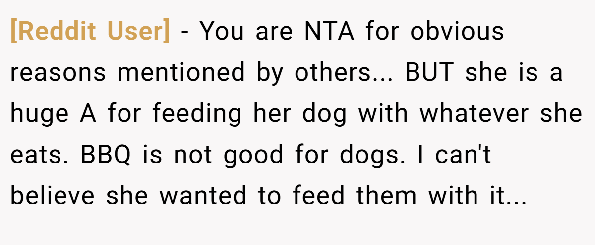 [Reddit User] - You are NTA for obvious reasons mentioned by others... BUT she is a huge A for feeding her dog with whatever she eats. BBQ is not good for dogs. I can't believe she wanted to feed them with it...