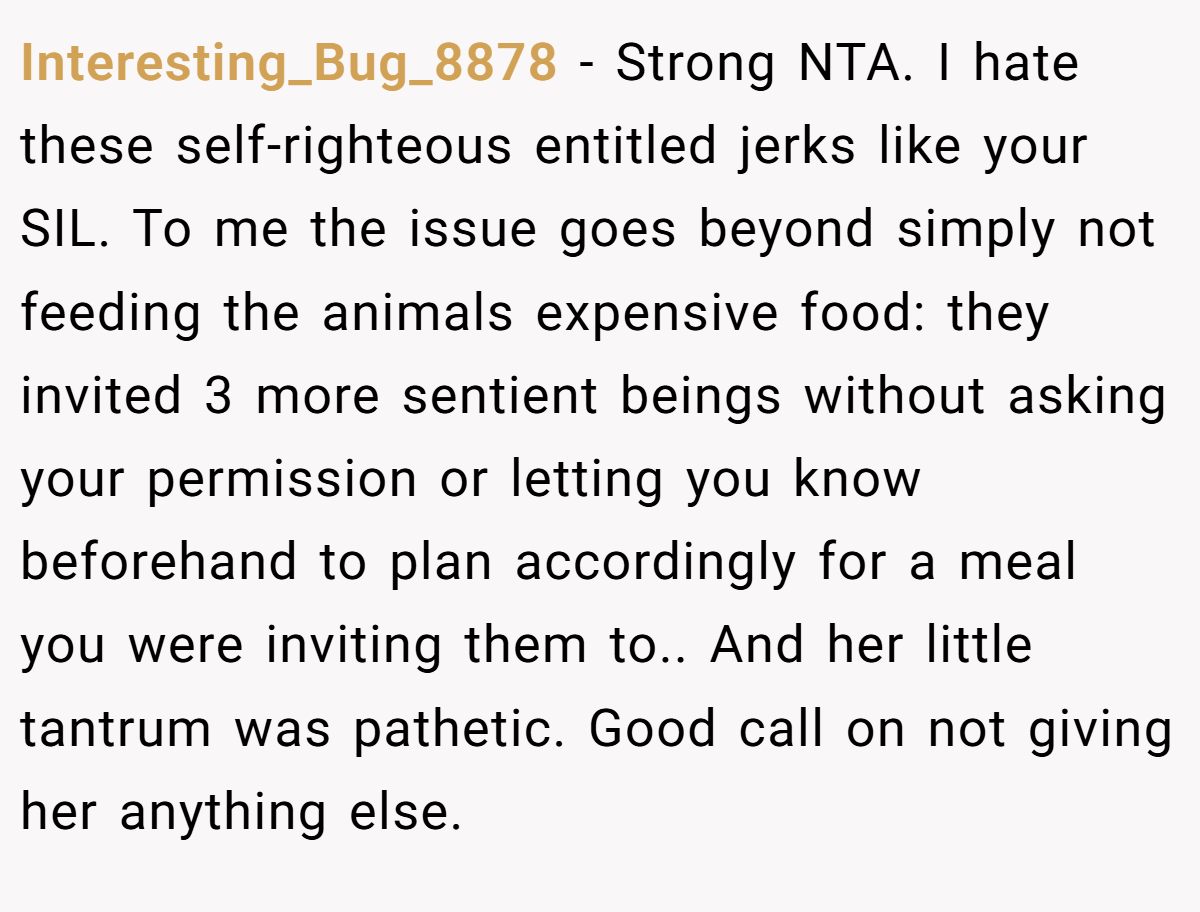 Interesting_Bug_8878 - Strong NTA. I hate these self-righteous entitled jerks like your SIL. To me the issue goes beyond simply not feeding the animals expensive food: they invited 3 more sentient beings without asking your permission or letting you know beforehand to plan accordingly for a meal you were inviting them to.. And her little tantrum was pathetic. Good call on not giving her anything else.