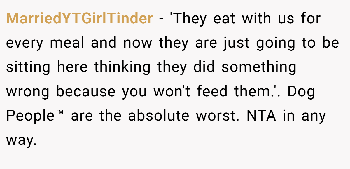 MarriedYTGirlTinder - 'They eat with us for every meal and now they are just going to be sitting here thinking they did something wrong because you won't feed them.'. Dog People™ are the absolute worst. NTA in any way.