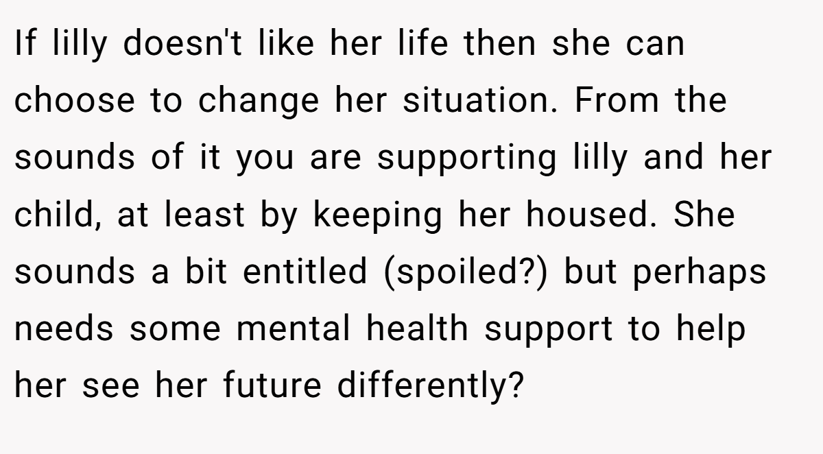 If lilly doesn't like her life then she can choose to change her situation. From the sounds of it you are supporting lilly and her child, at least by keeping her housed. She sounds a bit entitled (spoiled?) but perhaps needs some mental health support to help her see her future differently?