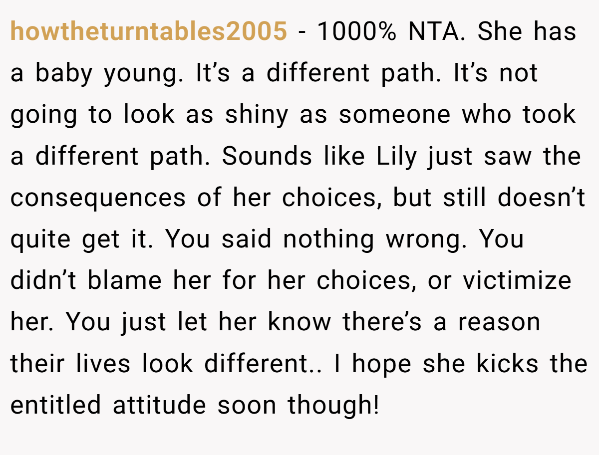 howtheturntables2005 − 1000% NTA. She has a baby young. It’s a different path. It’s not going to look as shiny as someone who took a different path. Sounds like Lily just saw the consequences of her choices, but still doesn’t quite get it. You said nothing wrong. You didn’t blame her for her choices, or victimize her. You just let her know there’s a reason their lives look different.. I hope she kicks the entitled attitude soon though!