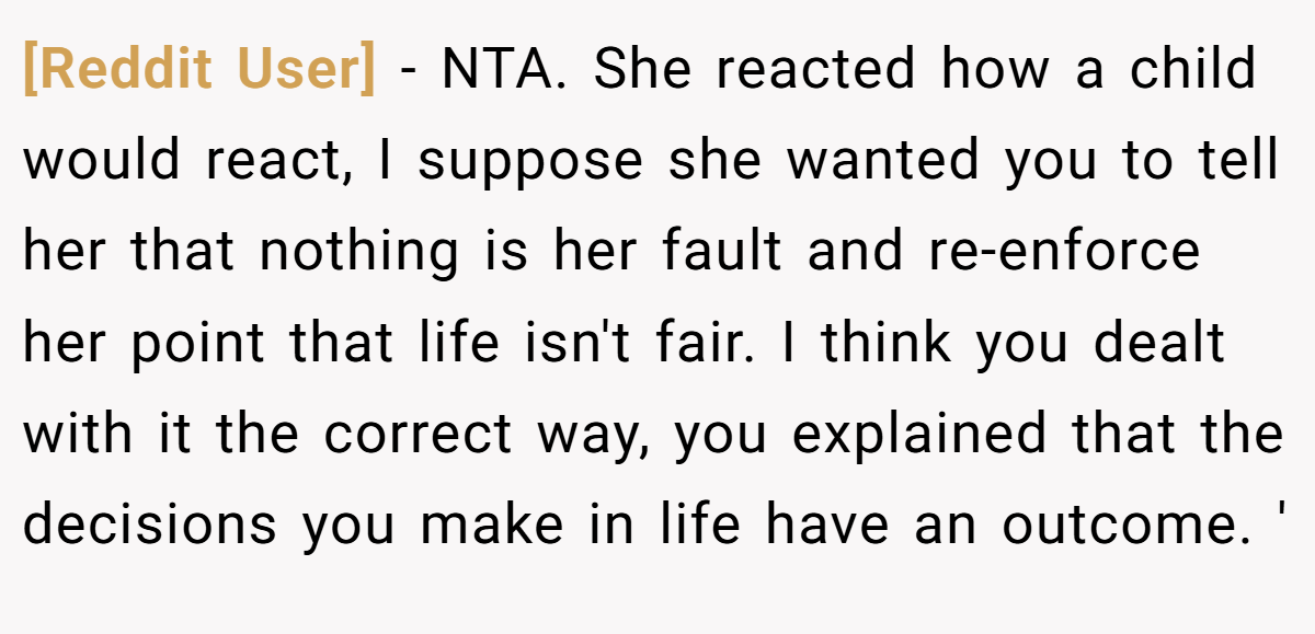 [Reddit User] − NTA. She reacted how a child would react, I suppose she wanted you to tell her that nothing is her fault and re-enforce her point that life isn't fair. I think you dealt with it the correct way, you explained that the decisions you make in life have an outcome. '
