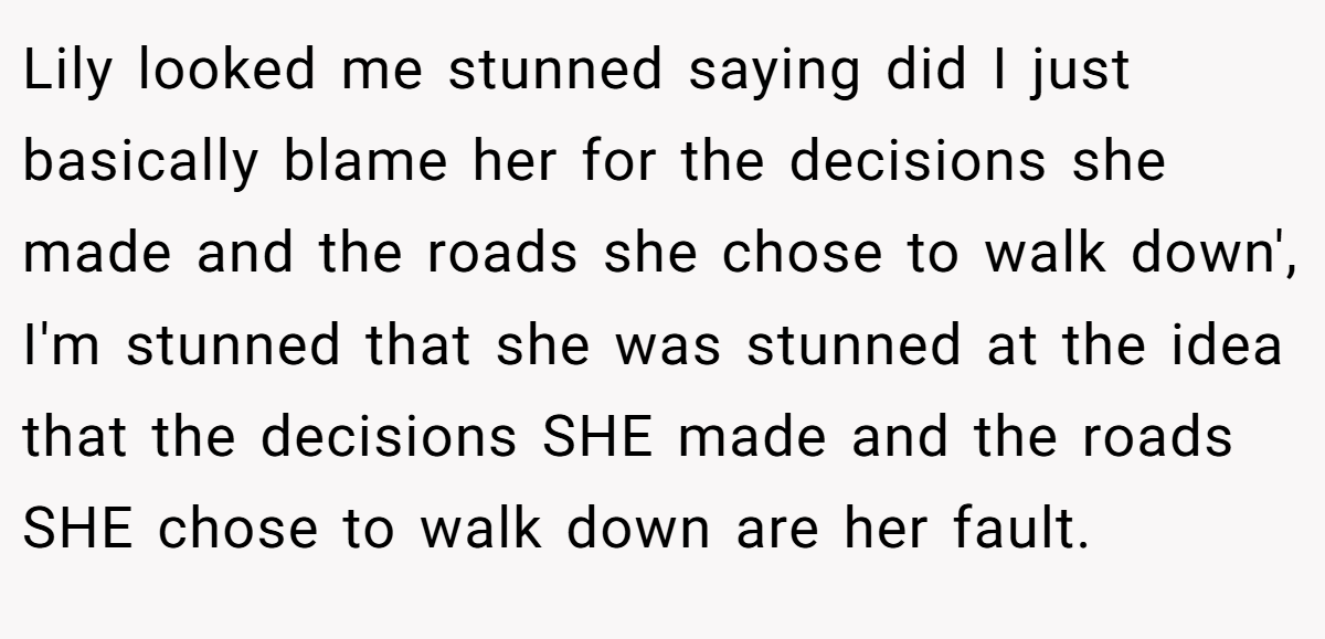 Lily looked me stunned saying did I just basically blame her for the decisions she made and the roads she chose to walk down', I'm stunned that she was stunned at the idea that the decisions SHE made and the roads SHE chose to walk down are her fault.