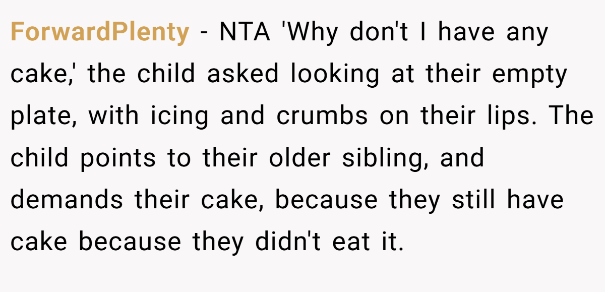 ForwardPlenty − NTA 'Why don't I have any cake,' the child asked looking at their empty plate, with icing and crumbs on their lips. The child points to their older sibling, and demands their cake, because they still have cake because they didn't eat it.
