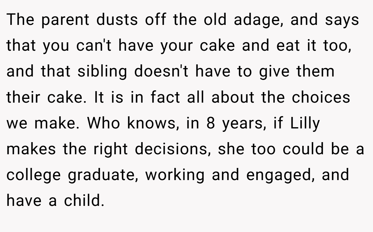 The parent dusts off the old adage, and says that you can't have your cake and eat it too, and that sibling doesn't have to give them their cake. It is in fact all about the choices we make. Who knows, in 8 years, if Lilly makes the right decisions, she too could be a college graduate, working and engaged, and have a child.