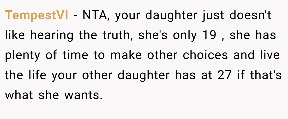 TempestVI − NTA, your daughter just doesn't like hearing the truth, she's only 19 , she has plenty of time to make other choices and live the life your other daughter has at 27 if that's what she wants.