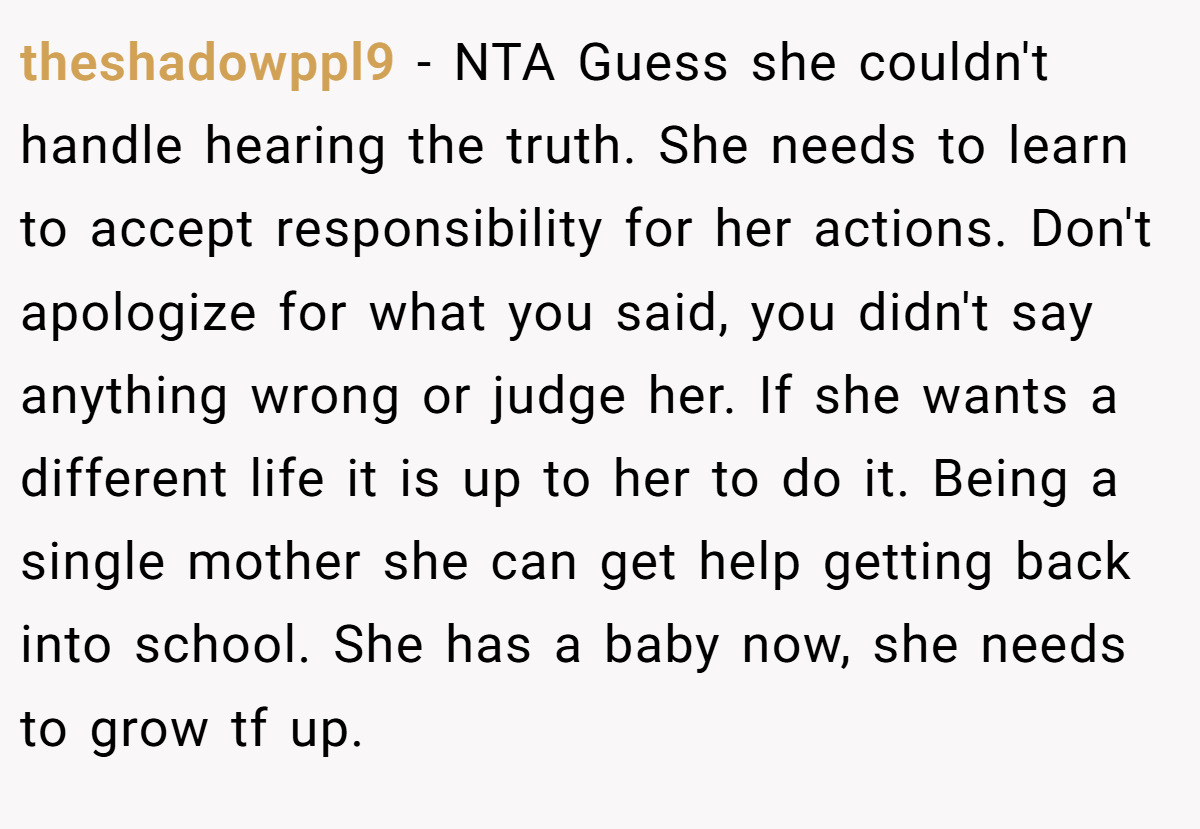 theshadowppl9 − NTA Guess she couldn't handle hearing the truth. She needs to learn to accept responsibility for her actions. Don't apologize for what you said, you didn't say anything wrong or judge her. If she wants a different life it is up to her to do it. Being a single mother she can get help getting back into school. She has a baby now, she needs to grow tf up.