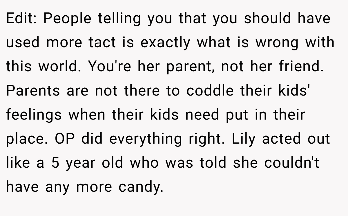 Edit: People telling you that you should have used more tact is exactly what is wrong with this world. You're her parent, not her friend. Parents are not there to coddle their kids' feelings when their kids need put in their place. OP did everything right. Lily acted out like a 5 year old who was told she couldn't have any more candy.