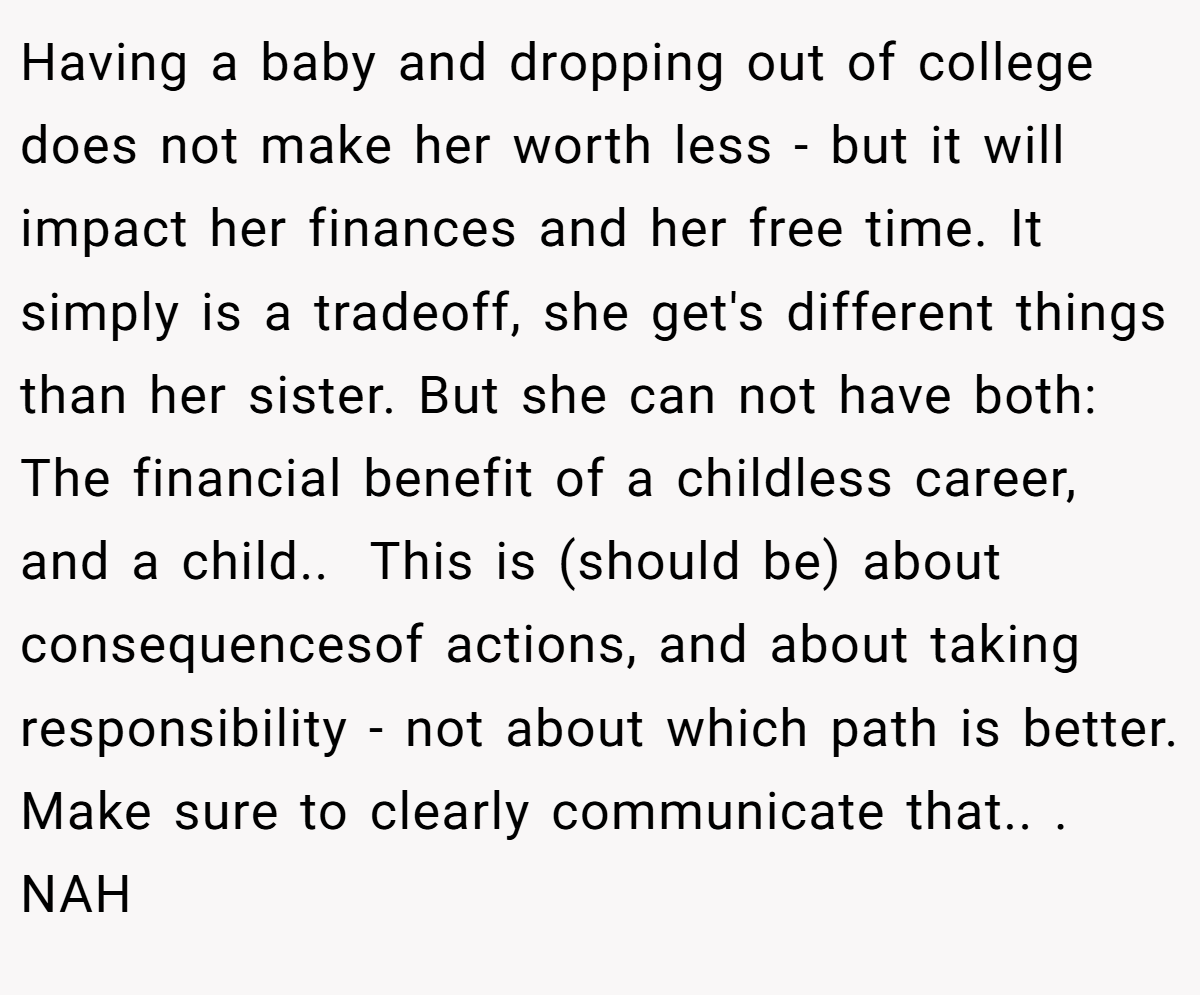 Having a baby and dropping out of college does not make her worth less - but it will impact her finances and her free time. It simply is a tradeoff, she get's different things than her sister. But she can not have both: The financial benefit of a childless career, and a child.. ​ This is (should be) about consequencesof actions, and about taking responsibility - not about which path is better. Make sure to clearly communicate that.. ​. NAH