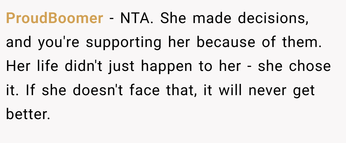 ProudBoomer − NTA. She made decisions, and you're supporting her because of them. Her life didn't just happen to her - she chose it. If she doesn't face that, it will never get better.