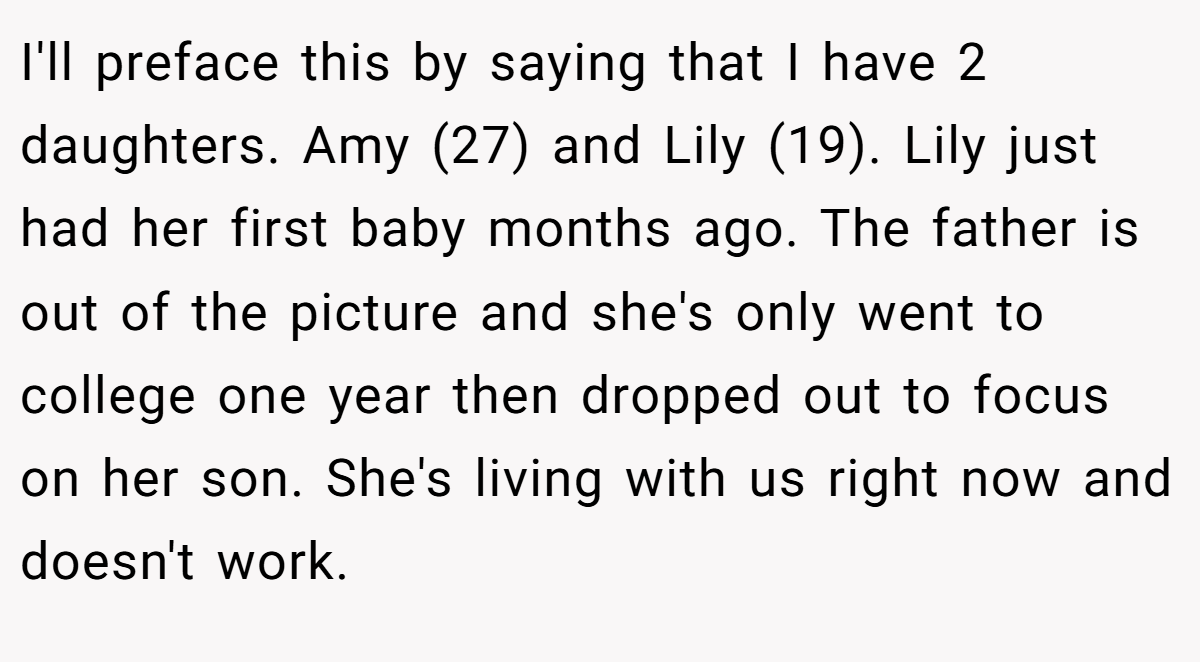 I'll preface this by saying that I have 2 daughters. Amy (27) and Lily (19). Lily just had her first baby months ago. The father is out of the picture and she's only went to college one year then dropped out to focus on her son. She's living with us right now and doesn't work.