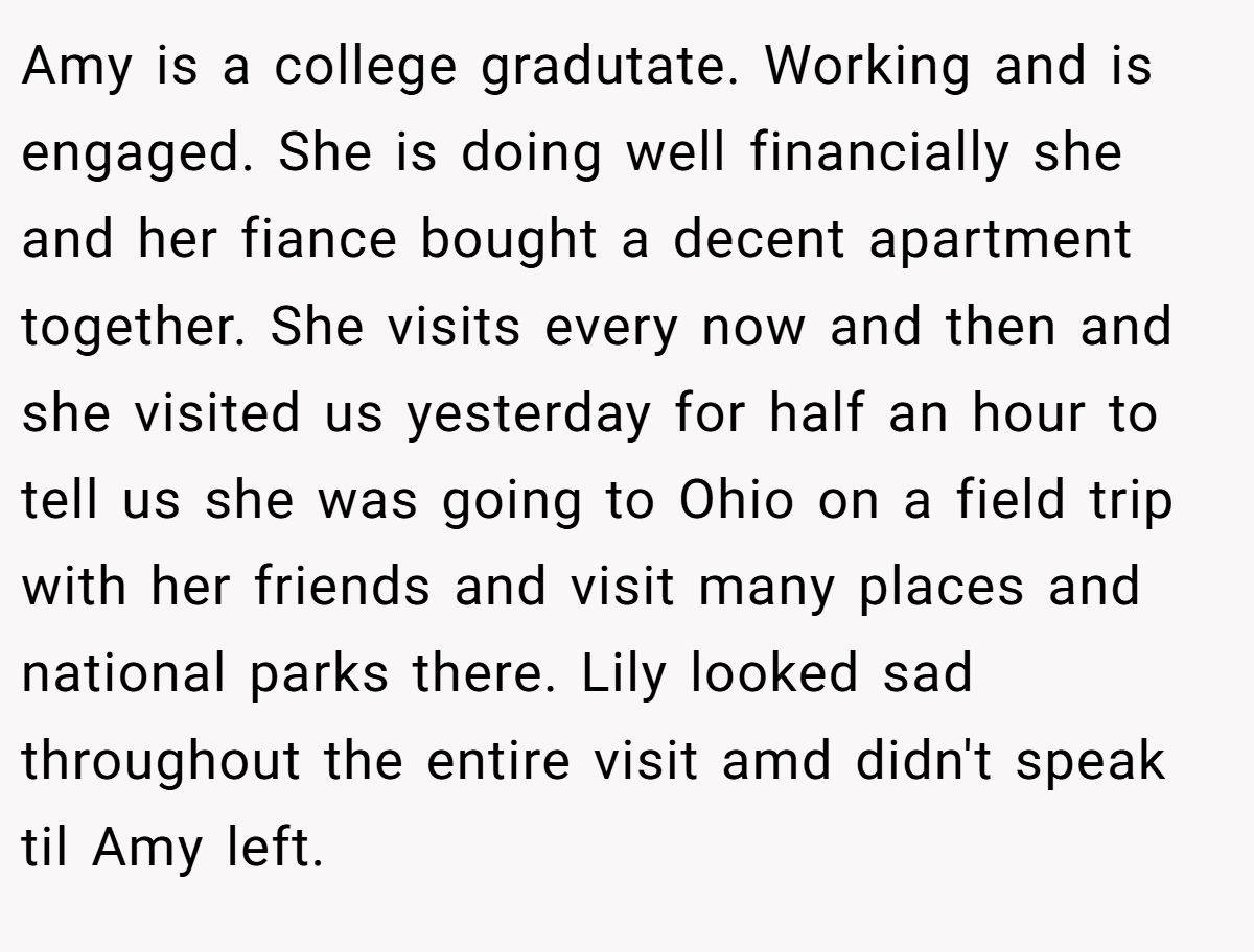 Amy is a college gradutate. Working and is engaged. She is doing well financially she and her fiance bought a decent apartment together. She visits every now and then and she visited us yesterday for half an hour to tell us she was going to Ohio on a field trip with her friends and visit many places and national parks there. Lily looked sad throughout the entire visit amd didn't speak til Amy left.