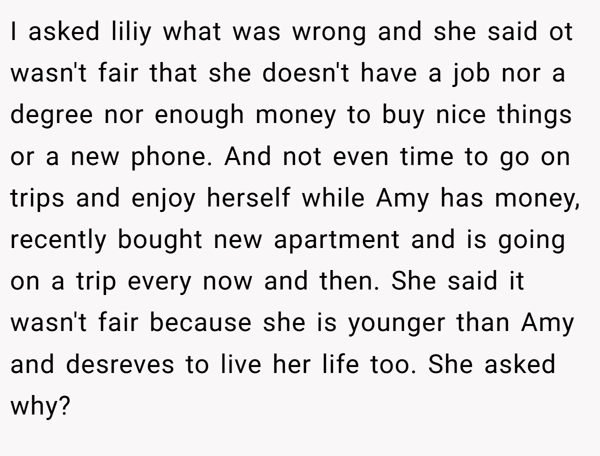 I asked liliy what was wrong and she said ot wasn't fair that she doesn't have a job nor a degree nor enough money to buy nice things or a new phone. And not even time to go on trips and enjoy herself while Amy has money, recently bought new apartment and is going on a trip every now and then. She said it wasn't fair because she is younger than Amy and desreves to live her life too. She asked why?