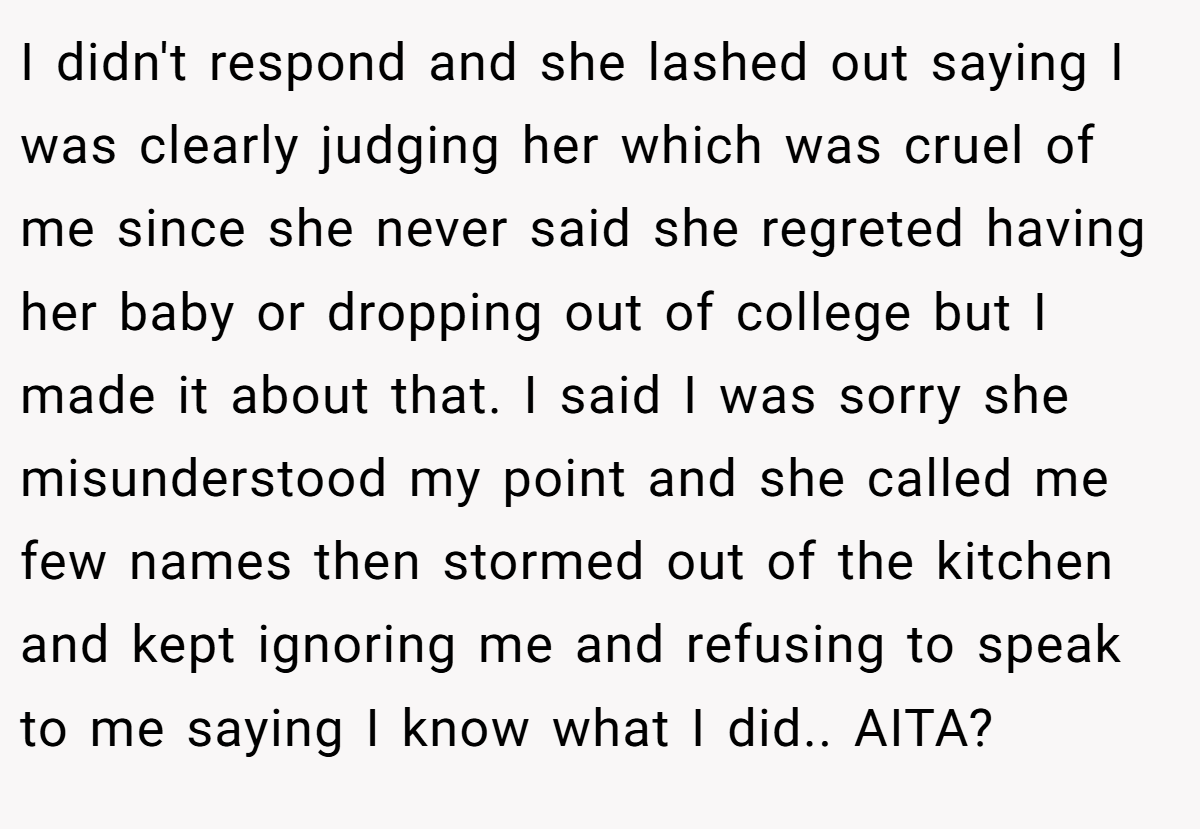 I didn't respond and she lashed out saying I was clearly judging her which was cruel of me since she never said she regreted having her baby or dropping out of college but I made it about that. I said I was sorry she misunderstood my point and she called me few names then stormed out of the kitchen and kept ignoring me and refusing to speak to me saying I know what I did.. AITA?