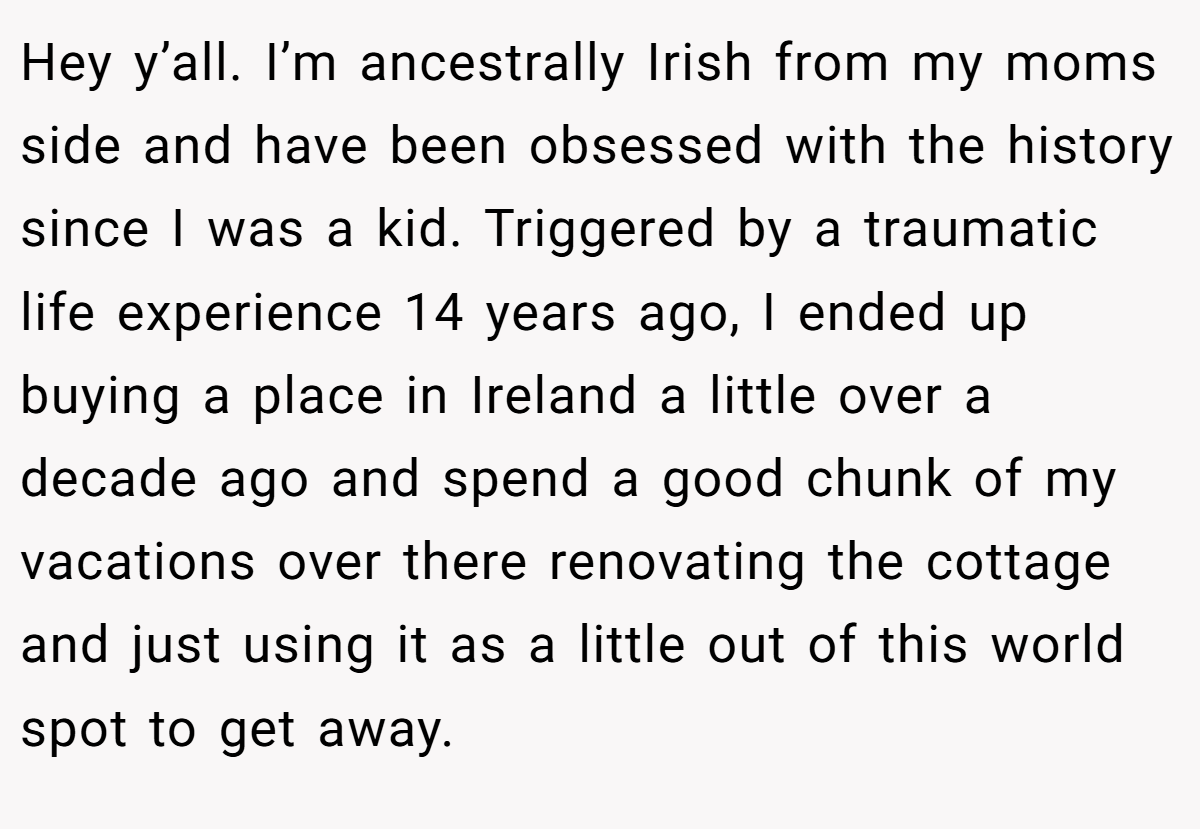 Hey y’all. I’m ancestrally Irish from my moms side and have been obsessed with the history since I was a kid. Triggered by a traumatic life experience 14 years ago, I ended up buying a place in Ireland a little over a decade ago and spend a good chunk of my vacations over there renovating the cottage and just using it as a little out of this world spot to get away.