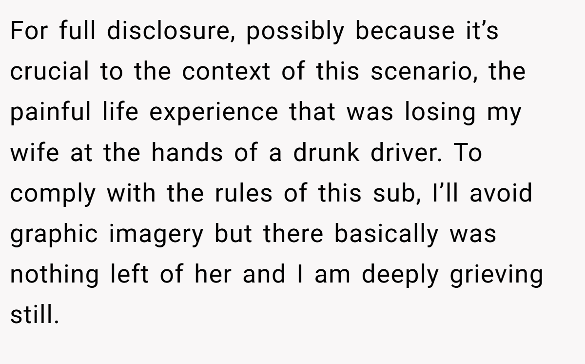 For full disclosure, possibly because it’s crucial to the context of this scenario, the painful life experience that was losing my wife at the hands of a drunk driver. To comply with the rules of this sub, I’ll avoid graphic imagery but there basically was nothing left of her and I am deeply grieving still.