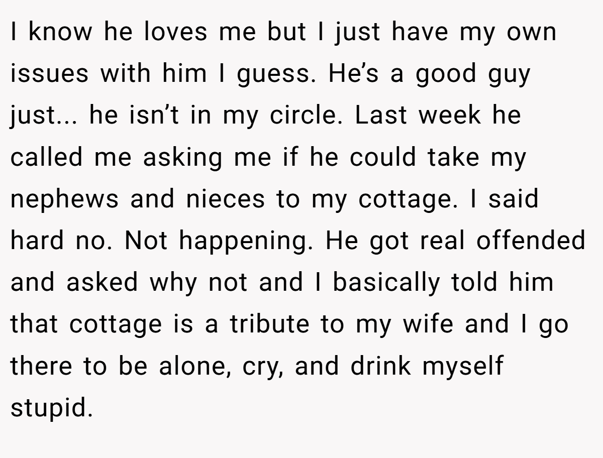 I know he loves me but I just have my own issues with him I guess. He’s a good guy just... he isn’t in my circle. Last week he called me asking me if he could take my nephews and nieces to my cottage. I said hard no. Not happening. He got real offended and asked why not and I basically told him that cottage is a tribute to my wife and I go there to be alone, cry, and drink myself stupid.