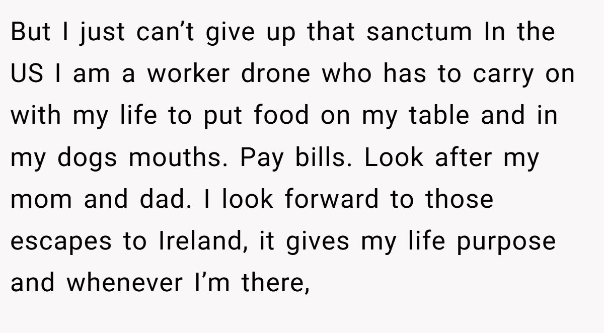 But I just can’t give up that sanctum In the US I am a worker drone who has to carry on with my life to put food on my table and in my dogs mouths. Pay bills. Look after my mom and dad. I look forward to those escapes to Ireland, it gives my life purpose and whenever I’m there,