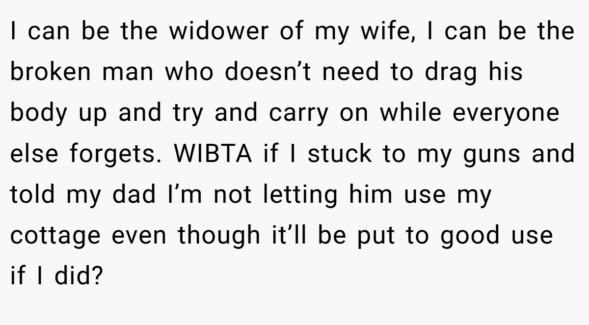 I can be the widower of my wife, I can be the broken man who doesn’t need to drag his body up and try and carry on while everyone else forgets. WIBTA if I stuck to my guns and told my dad I’m not letting him use my cottage even though it’ll be put to good use if I did?
