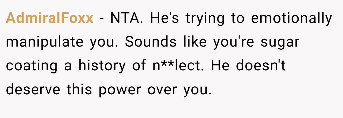 AdmiralFoxx - NTA. He's trying to emotionally manipulate you. Sounds like you're sugar coating a history of n**lect. He doesn't deserve this power over you.