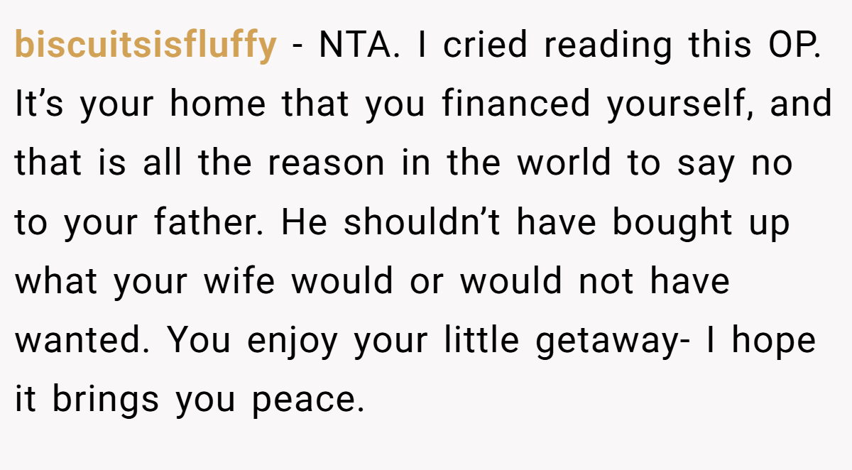 biscuitsisfluffy - NTA. I cried reading this OP. It’s your home that you financed yourself, and that is all the reason in the world to say no to your father. He shouldn’t have bought up what your wife would or would not have wanted. You enjoy your little getaway- I hope it brings you peace.
