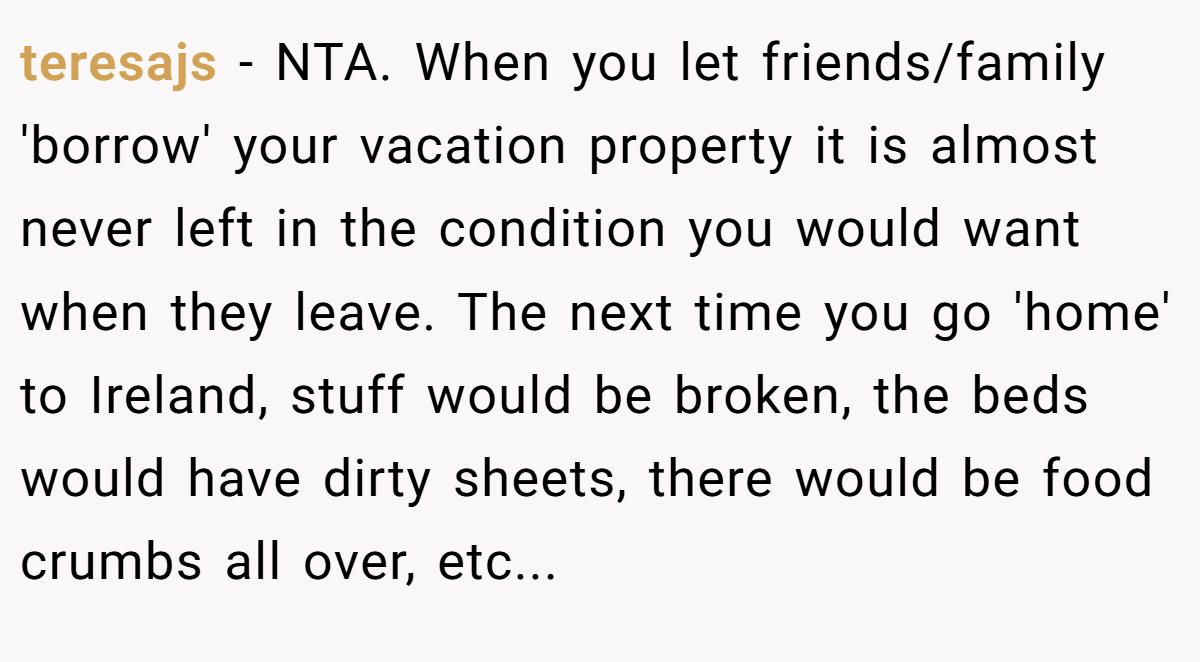 teresajs - NTA. When you let friends/family 'borrow' your vacation property it is almost never left in the condition you would want when they leave. The next time you go 'home' to Ireland, stuff would be broken, the beds would have dirty sheets, there would be food crumbs all over, etc...