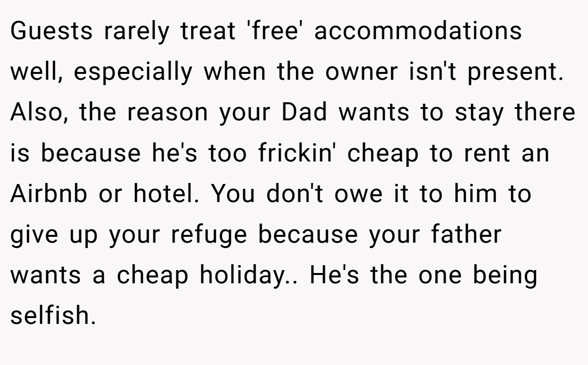 Guests rarely treat 'free' accommodations well, especially when the owner isn't present. Also, the reason your Dad wants to stay there is because he's too frickin' cheap to rent an Airbnb or hotel. You don't owe it to him to give up your refuge because your father wants a cheap holiday.. He's the one being selfish.