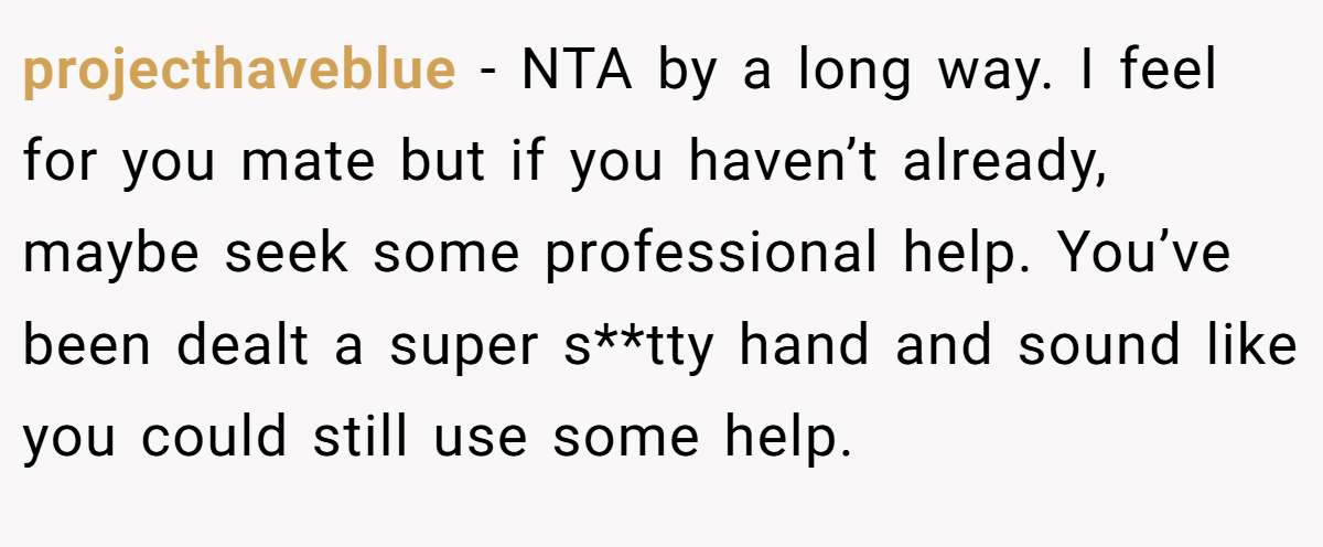 projecthaveblue - NTA by a long way. I feel for you mate but if you haven’t already, maybe seek some professional help. You’ve been dealt a super s**tty hand and sound like you could still use some help.