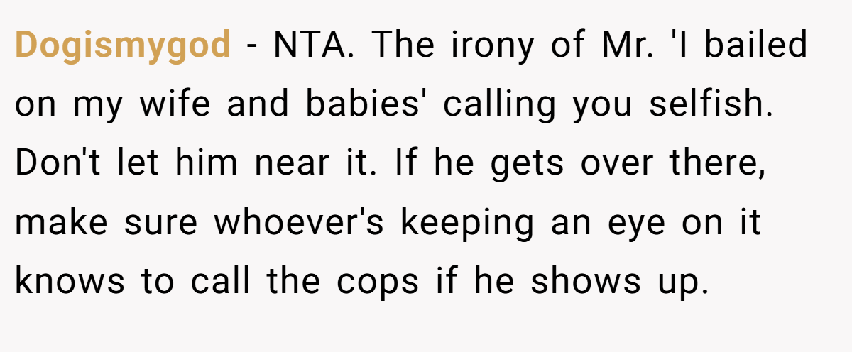 Dogismygod - NTA. The irony of Mr. 'I bailed on my wife and babies' calling you selfish. Don't let him near it. If he gets over there, make sure whoever's keeping an eye on it knows to call the cops if he shows up.