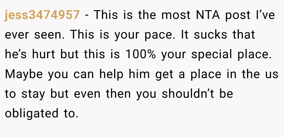 jess3474957 - This is the most NTA post I’ve ever seen. This is your pace. It sucks that he’s hurt but this is 100% your special place. Maybe you can help him get a place in the us to stay but even then you shouldn’t be obligated to.