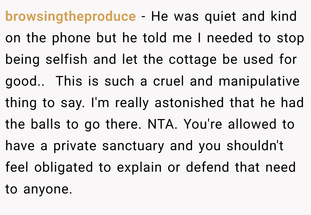 browsingtheproduce - He was quiet and kind on the phone but he told me I needed to stop being selfish and let the cottage be used for good.. ​ This is such a cruel and manipulative thing to say. I'm really astonished that he had the balls to go there. NTA. You're allowed to have a private sanctuary and you shouldn't feel obligated to explain or defend that need to anyone.