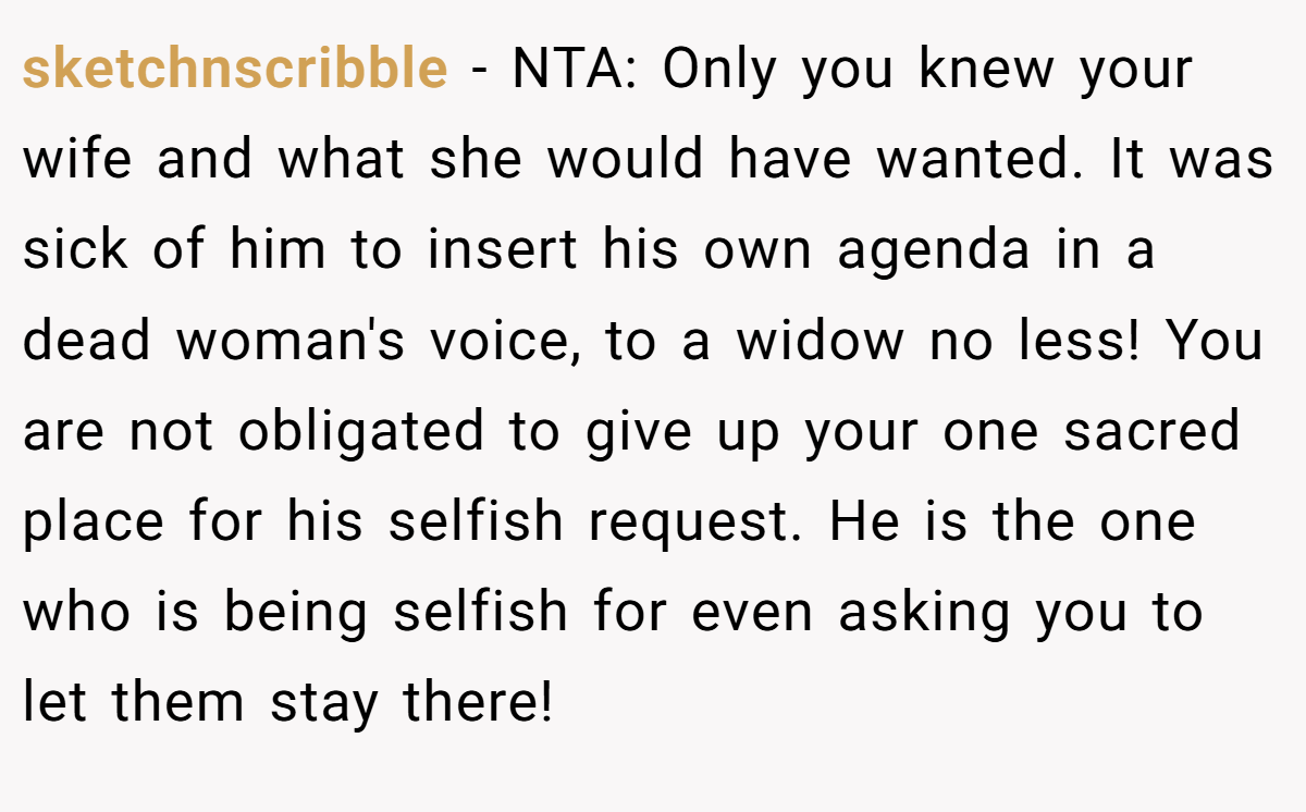 sketchnscribble - NTA: Only you knew your wife and what she would have wanted. It was sick of him to insert his own agenda in a dead woman's voice, to a widow no less! You are not obligated to give up your one sacred place for his selfish request. He is the one who is being selfish for even asking you to let them stay there!