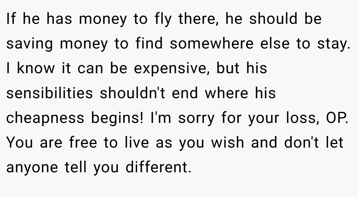 If he has money to fly there, he should be saving money to find somewhere else to stay. I know it can be expensive, but his sensibilities shouldn't end where his cheapness begins! I'm sorry for your loss, OP. You are free to live as you wish and don't let anyone tell you different.