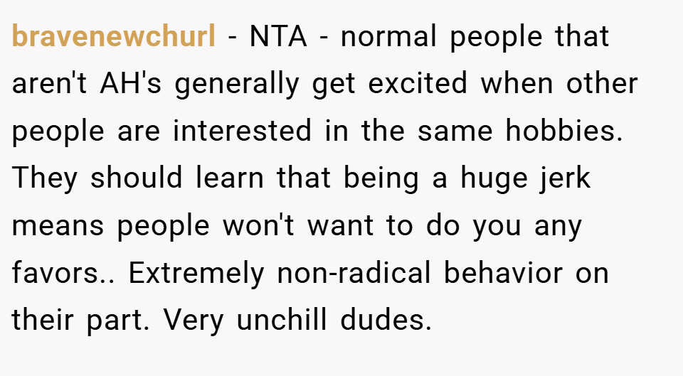 bravenewchurl − NTA - normal people that aren't AH's generally get excited when other people are interested in the same hobbies. They should learn that being a huge jerk means people won't want to do you any favors.. Extremely non-radical behavior on their part. Very unchill dudes.