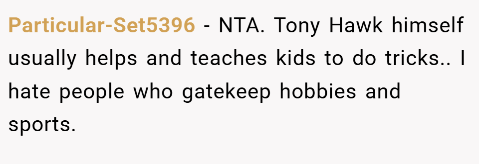 Particular-Set5396 − NTA. Tony Hawk himself usually helps and teaches kids to do tricks.. I hate people who gatekeep hobbies and sports.