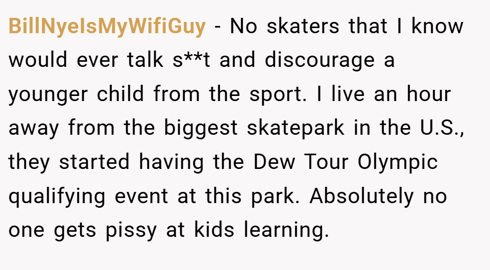 BillNyeIsMyWifiGuy − No skaters that I know would ever talk s**t and discourage a younger child from the sport. I live an hour away from the biggest skatepark in the U.S., they started having the Dew Tour Olympic qualifying event at this park. Absolutely no one gets pissy at kids learning.