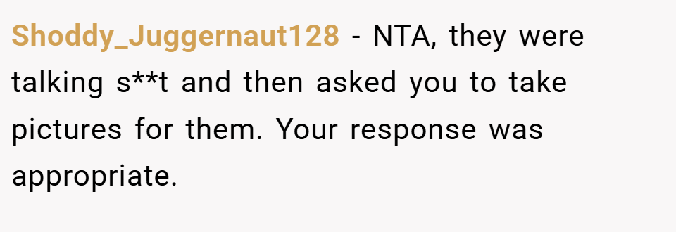 Shoddy_Juggernaut128 − NTA, they were talking s**t and then asked you to take pictures for them. Your response was appropriate.