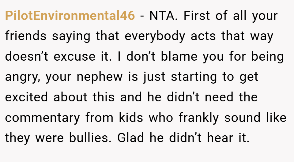 PilotEnvironmental46 − NTA. First of all your friends saying that everybody acts that way doesn’t excuse it. I don’t blame you for being angry, your nephew is just starting to get excited about this and he didn’t need the commentary from kids who frankly sound like they were bullies. Glad he didn’t hear it.