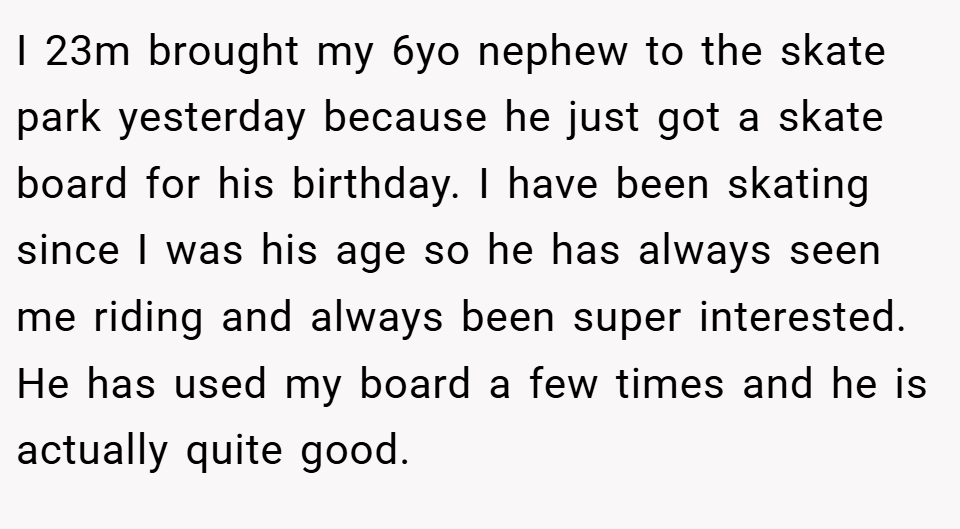 I 23m brought my 6yo nephew to the skate park yesterday because he just got a skate board for his birthday. I have been skating since I was his age so he has always seen me riding and always been super interested. He has used my board a few times and he is actually quite good.