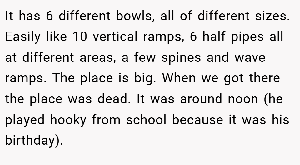 It has 6 different bowls, all of different sizes. Easily like 10 vertical ramps, 6 half pipes all at different areas, a few spines and wave ramps. The place is big. When we got there the place was dead. It was around noon (he played hooky from school because it was his birthday).