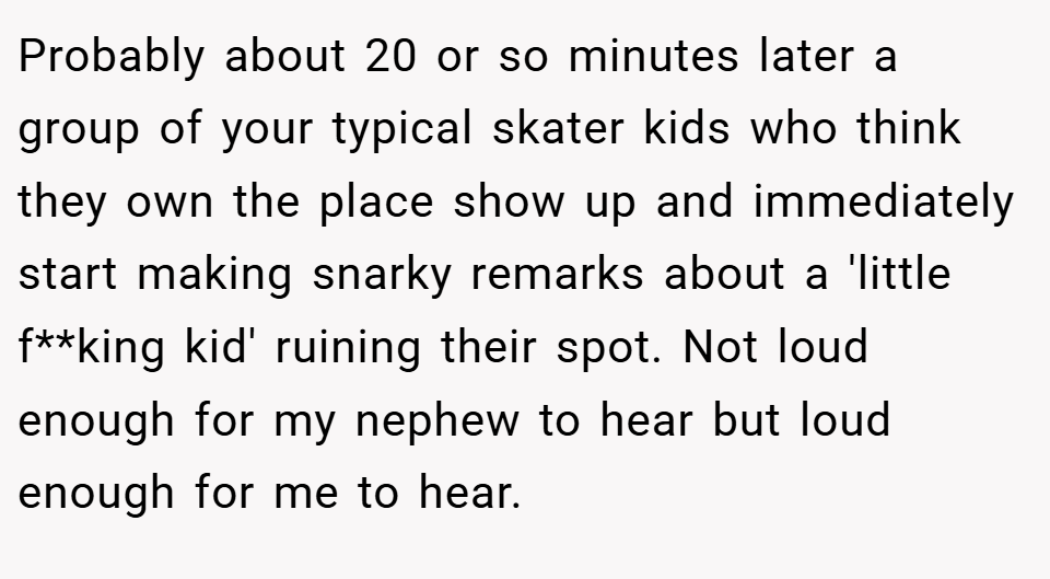 Probably about 20 or so minutes later a group of your typical skater kids who think they own the place show up and immediately start making snarky remarks about a 'little f**king kid' ruining their spot. Not loud enough for my nephew to hear but loud enough for me to hear.
