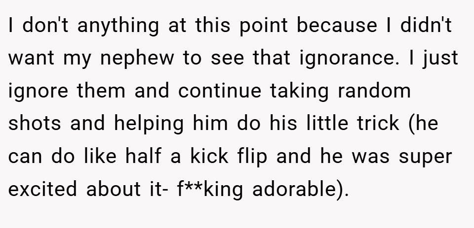 I don't anything at this point because I didn't want my nephew to see that ignorance. I just ignore them and continue taking random shots and helping him do his little trick (he can do like half a kick flip and he was super excited about it- f**king adorable).