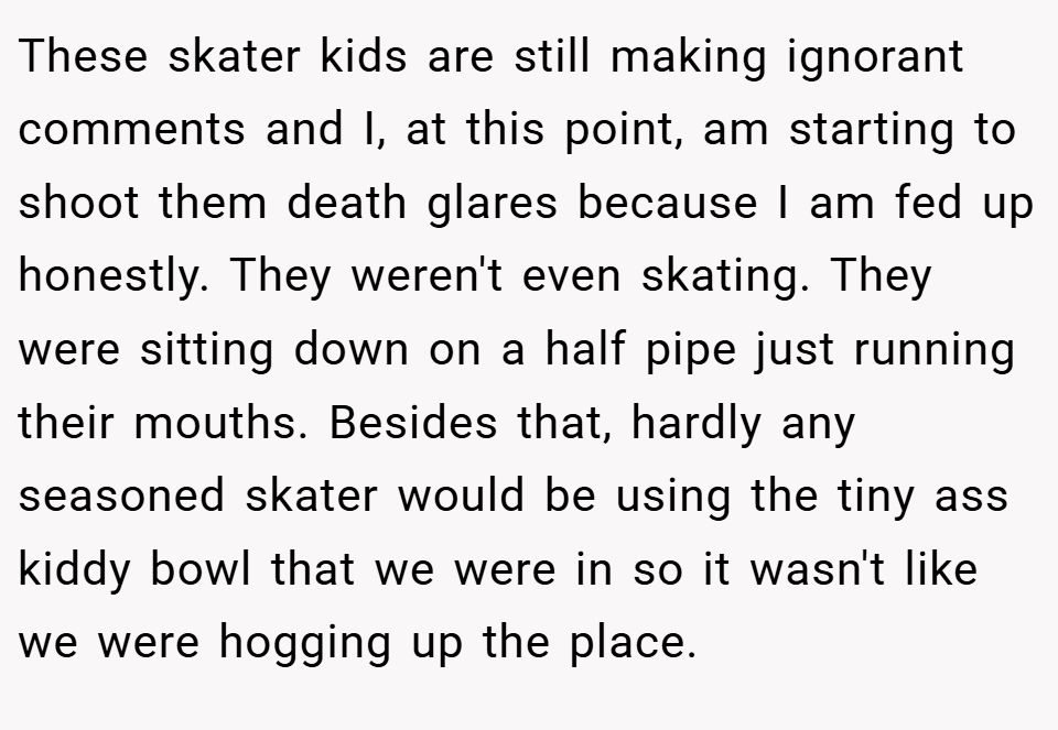 These skater kids are still making ignorant comments and I, at this point, am starting to shoot them death glares because I am fed up honestly. They weren't even skating. They were sitting down on a half pipe just running their mouths. Besides that, hardly any seasoned skater would be using the tiny ass kiddy bowl that we were in so it wasn't like we were hogging up the place.
