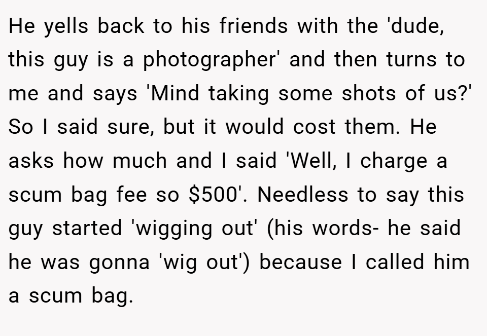 He yells back to his friends with the 'dude, this guy is a photographer' and then turns to me and says 'Mind taking some shots of us?' So I said sure, but it would cost them. He asks how much and I said 'Well, I charge a scum bag fee so $500'. Needless to say this guy started 'wigging out' (his words- he said he was gonna 'wig out') because I called him a scum bag.
