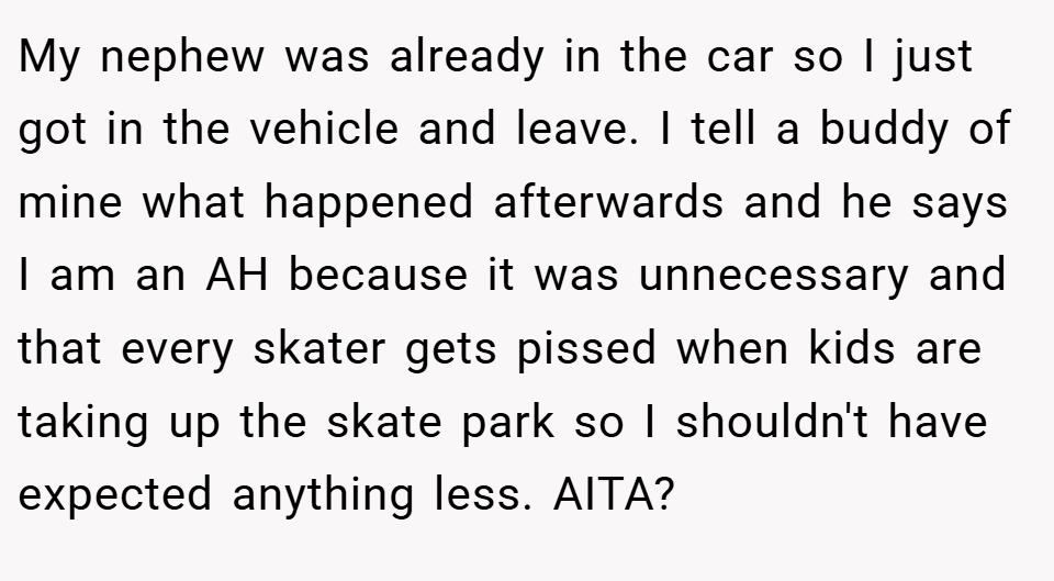 My nephew was already in the car so I just got in the vehicle and leave. I tell a buddy of mine what happened afterwards and he says I am an AH because it was unnecessary and that every skater gets pissed when kids are taking up the skate park so I shouldn't have expected anything less. AITA?