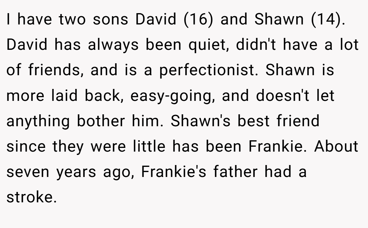 I have two sons David (16) and Shawn (14). David has always been quiet, didn't have a lot of friends, and is a perfectionist. Shawn is more laid back, easy-going, and doesn't let anything bother him. Shawn's best friend since they were little has been Frankie. About seven years ago, Frankie's father had a stroke.