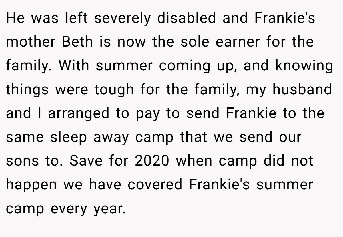 He was left severely disabled and Frankie's mother Beth is now the sole earner for the family. With summer coming up, and knowing things were tough for the family, my husband and I arranged to pay to send Frankie to the same sleep away camp that we send our sons to. Save for 2020 when camp did not happen we have covered Frankie's summer camp every year.
