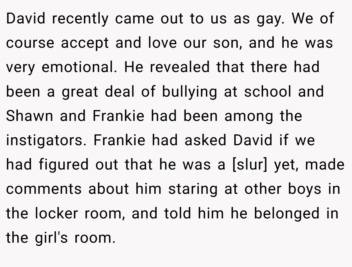 David recently came out to us as gay. We of course accept and love our son, and he was very emotional. He revealed that there had been a great deal of bullying at school and Shawn and Frankie had been among the instigators. Frankie had asked David if we had figured out that he was a [slur] yet, made comments about him staring at other boys in the locker room, and told him he belonged in the girl's room.