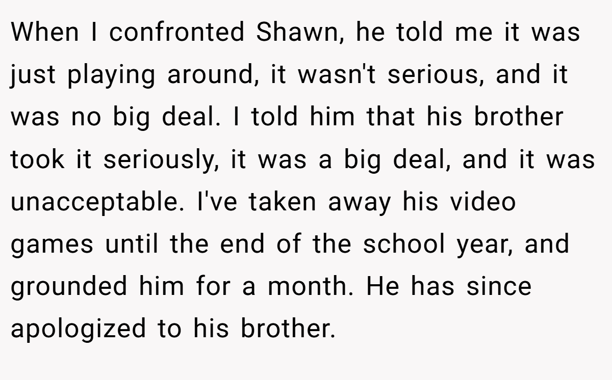 When I confronted Shawn, he told me it was just playing around, it wasn't serious, and it was no big deal. I told him that his brother took it seriously, it was a big deal, and it was unacceptable. I've taken away his video games until the end of the school year, and grounded him for a month. He has since apologized to his brother.