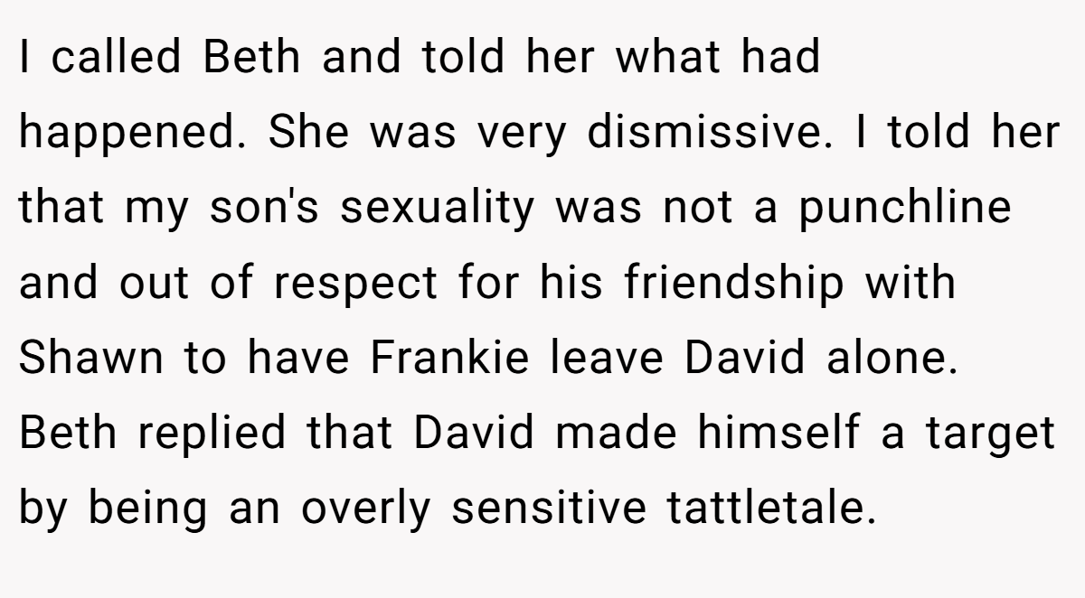 I called Beth and told her what had happened. She was very dismissive. I told her that my son's sexuality was not a punchline and out of respect for his friendship with Shawn to have Frankie leave David alone. Beth replied that David made himself a target by being an overly sensitive tattletale.